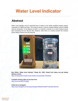 Water Level Indicator circuit is presented here is based on the readily available moisture sensor,
comparator IC LM393 and relay. The moisture sensor is used as moisture detector while IC LM393
used as comparator. In the absence of water, no moisture is sensed. As a result moisture sensor
start conducting and turn ON the LED. However, when there is a moisture present the moisture
sensor detect moisture and LED stays off.
Water Level Indicator
Abstract
Buy Online “Water level indicator” Ready Kit, 100% Tested from below and get fastest
delivery in India
https://smartxprokits.in/water-level-indicator-kit-assembled-100-tested/
Follow Us on Instagram
https://www.instagram.com/smartxprokits/igsh=MWd0YXVoMTF1b2FqdA%3D%3D
Complete working video can be seen from
https://youtu.be/AZ47vPnpZg8
 
