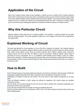 Most of the moisture sensor based circuits available in market use one or another kind of moisture detector
probe which increases the cost and also require complicated circuitry around it. But this moisture sensor based
circuit uses readily available moisture detector probe as moisture detector. The functioning of this Water Level
Indicator circuit is to detect the moisture and automatically activate the LED in absence of moisture. Water
pump is ON continuously indicating the absence of moisture till it detects moisture on moisture sensor.
Application of the Circuit
Moisture detector probe used here as a moisture detector. The variation in moisture wanted can be easily
done by introducing water. The circuit operates normally over a DC voltage of 5V which can be obtained by
DC supply cable.
Why this Particular Circuit
The basic idea behind the circuit operation is to turn ON LED in absence of moisture. The moisture detector
probe is needed for this purpose. Moisture detector probe is a device that converts moisture to electric energy.
Here, Water Level Indicator circuit works as moisture detector while moisture detector probe working as
moisture sensor that turns ON LED. IC LM393 is used as comparator. Moisture detector probe output is
connected as input to comparator. Pin no. 4 of LM393 is pulled towards ground. Relay is used as a switch.
When relay is activated, normally closed contact becomes open and normally open contact becomes closed. In
normal condition, there is moisture and LED stays off. Now consider second scenario when there is no moisture,
the LED turns ON.
Explained Working of Circuit
First of all read the given manual thoroughly and study the circuit given in the figure. Also have look at PCB and
components supplied along with the kit. Each component has to be soldered in its position on PCB.
Identification of resistors is done by color coding. The color band on each resistor corresponds to its exact
value.
There are different methods in which values are defined on capacitors. But usually values are specified
numerically on them.
Can you make out the whole working of circuit and are you able to identify each component separately as to
where each of them has to be placed?
If yes only then proceed further to actually mounting and soldering the parts.
Not ICs but their sockets are to be soldered on PCB. This is to make mounting and dismounting of ICs easy
while troubleshooting.
How to Build
 