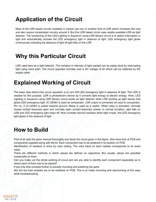 Most of the LDR based circuits available in market use one or another kind of LDR which increases the cost
and also require complicated circuitry around it. But this LDR based circuit uses readily available LDR as light
detector. The functioning of this LED Lighting in Aquarium using LDR Sensor circuit is to detect interruption in
light and automatically activate the LED emergency light in absence of light. LED emergency light glows
continuously indicating the absence of light till light falls on the LDR.
Application of the Circuit
LDR used here as a light detector. The variation in intensity of light wanted can be easily done by interrupting
light using hand palm. The circuit operates normally over a DC voltage of 5V which can be obtained by DC
supply cable.
Why this Particular Circuit
The basic idea behind the circuit operation is to turn ON LED emergency light in absence of light. The LDR is
needed for this purpose. LDR is photoelectric device as it converts light energy to electric energy. Here, LED
Lighting in Aquarium using LDR Sensor circuit works as light detector while LDR working as light sensor that
glows LED emergency light. IC LM393 is used as comparator. LDR output is connected as input to comparator.
Pin no. 4 of LM393 is pulled towards ground. Relay is used as a switch. When relay is activated, normally
closed contact becomes open and normally open contact becomes closed. In normal condition, light falls on
LDR and LED emergency light stays off. Now consider second scenario when light irrupts, the LED emergency
light glows in the absence of light.
Explained Working of Circuit
First of all read the given manual thoroughly and study the circuit given in the figure. Also have look at PCB and
components supplied along with the kit. Each component has to be soldered in its position on PCB.
Identification of resistors is done by color coding. The color band on each resistor corresponds to its exact
value.
There are different methods in which values are defined on capacitors. But usually values are specified
numerically on them.
Can you make out the whole working of circuit and are you able to identify each component separately as to
where each of them has to be placed?
If yes only then proceed further to actually mounting and soldering the parts.
Not ICs but their sockets are to be soldered on PCB. This is to make mounting and dismounting of ICs easy
while troubleshooting.
How to Build
 
