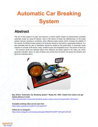 The aim of the project is to plan and improve a control system based an electronically controlled
automatic break by using IR Sensor. Due to the failure of brake the effectiveness of the brake
system reduces resulting in accidents, when effective brake system which increase the stability of
the vehicle. An efficient brake system is to bring the vehicle to rest within a reasonable distance. It is
also desirable that the rate of retardation should be related to the pedal effort. A Automatic break
indicator is consists of IR sensor, relay, rectifier buzzer and integrated circuit. The sensor is fixed car
. The sensors sense the obstacle failure from distance and gives signal to the relay unit, which
generate indication alarm. In case of failure due at that time of control unit sense the situation and
gives the indication alarm.
Automatic Car Breaking
System
Abstract
Buy Online “Automatic Car Breaking System” Ready Kit, 100% Tested from below and get
fastest delivery in India
https://smartxprokits.in/automatic-breaking-system-using-ir-sensor-kit-assembled-100-tested/
Follow Us on Instagram
https://www.instagram.com/smartxprokits/igsh=MWd0YXVoMTF1b2FqdA%3D%3D
Complete working video can be seen from
https://www.youtube.com/watch?v=axn3yJAIvTE
 