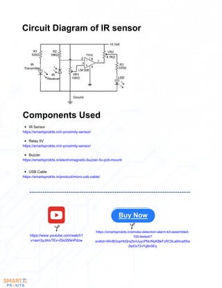 Circuit Diagram of IR sensor
Components Used
IR Sensor
https://smartxprokits.in/ir-proximity-sensor/
Buzzer
https://smartxprokits.in/electromagnetic-buzzer-5v-pcb-mount/
Relay 5V
https://smartxprokits.in/ir-proximity-sensor/
USB Cable
https://smartxprokits.in/product/micro-usb-cable/
Buy Now
https://www.youtube.com/watch?
v=axn3yJAIvTEv=Dls35NnPdzw
https://smartxprokits.in/smoke-detection-alarm-kit-assembled-
100-tested/?
srsltid=AfmBOopHbQnj2bnUyycPNUNpKBkFcRC9La84naN5a
2tpOz72vYg8x5Eq
 