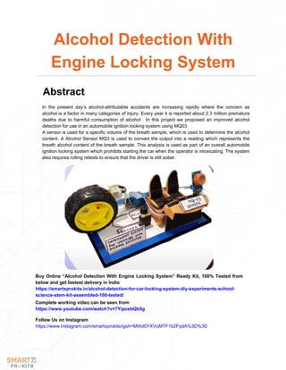 In the present day’s alcohol-attributable accidents are increasing rapidly where the concern as
alcohol is a factor in many categories of injury. Every year it is reported about 2.3 million premature
deaths due to harmful consumption of alcohol . In this project we proposed an improved alcohol
detection for use in an automobile ignition locking system using MQ03.
A sensor is used for a specific volume of the breath sample, which is used to determine the alcohol
content. A Alcohol Sensor MQ3 is used to convert the output into a reading which represents the
breath alcohol content of the breath sample. This analysis is used as part of an overall automobile
ignition locking system which prohibits starting the car when the operator is intoxicating. The system
also requires rolling retests to ensure that the driver is still sober.
Alcohol Detection With
Engine Locking System
Abstract
Buy Online “Alcohol Detection With Engine Locking System” Ready Kit, 100% Tested from
below and get fastest delivery in India
https://smartxprokits.in/alcohol-detection-for-car-locking-system-diy-experiments-school-
science-stem-kit-assembled-100-tested/
Follow Us on Instagram
https://www.instagram.com/smartxprokits/igsh=MWd0YXVoMTF1b2FqdA%3D%3D
Complete working video can be seen from
https://www.youtube.com/watch?v=7YipcebQb5g
 