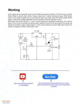 In this project we are Useing this simple circuit to detect the presence of Alcohol. This kind circuit is used by
Police officials to prevent drunk driving. It gives a beep when it detects the Alcohol vapour. MQ3 Alcohol
sensor is now readily available and you can make the device very easily. When the Sensor detects alcohol
vapour, it gives output voltage depending on the concentration of alcohol molecules in the air.
MQ3 sensor has six pins and pins 1, 2, and 3 can be shorted and connected to positive rail. Pin 5 goes to
ground. Pins 4 and 6 are shorted and used as output. Resistor R1 and Pot VR act as load for the sensor and
adjusts the sensitivity. Output voltage triggers T1 which drives the Buzzer and LED. MQ3 sensor works off 5
volts DC so regulator IC 7805 is used to give 5 volts.
Working
Buy Now
https://www.youtube.com/watch?
v=7YipcebQb5g
https://smartxprokits.in/alcohol-detection-for-car-locking-
system-diy-experiments-school-science-stem-kit-assembled-
100-tested/
 