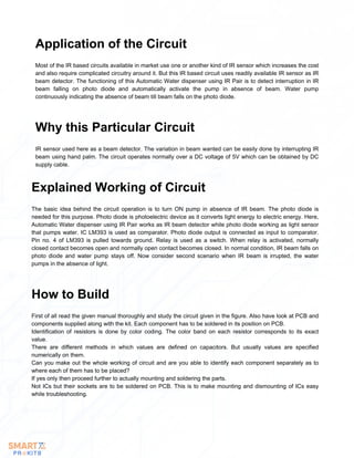 Most of the IR based circuits available in market use one or another kind of IR sensor which increases the cost
and also require complicated circuitry around it. But this IR based circuit uses readily available IR sensor as IR
beam detector. The functioning of this Automatic Water dispenser using IR Pair is to detect interruption in IR
beam falling on photo diode and automatically activate the pump in absence of beam. Water pump
continuously indicating the absence of beam till beam falls on the photo diode.
Application of the Circuit
IR sensor used here as a beam detector. The variation in beam wanted can be easily done by interrupting IR
beam using hand palm. The circuit operates normally over a DC voltage of 5V which can be obtained by DC
supply cable.
Why this Particular Circuit
The basic idea behind the circuit operation is to turn ON pump in absence of IR beam. The photo diode is
needed for this purpose. Photo diode is photoelectric device as it converts light energy to electric energy. Here,
Automatic Water dispenser using IR Pair works as IR beam detector while photo diode working as light sensor
that pumps water. IC LM393 is used as comparator. Photo diode output is connected as input to comparator.
Pin no. 4 of LM393 is pulled towards ground. Relay is used as a switch. When relay is activated, normally
closed contact becomes open and normally open contact becomes closed. In normal condition, IR beam falls on
photo diode and water pump stays off. Now consider second scenario when IR beam is irrupted, the water
pumps in the absence of light.
Explained Working of Circuit
First of all read the given manual thoroughly and study the circuit given in the figure. Also have look at PCB and
components supplied along with the kit. Each component has to be soldered in its position on PCB.
Identification of resistors is done by color coding. The color band on each resistor corresponds to its exact
value.
There are different methods in which values are defined on capacitors. But usually values are specified
numerically on them.
Can you make out the whole working of circuit and are you able to identify each component separately as to
where each of them has to be placed?
If yes only then proceed further to actually mounting and soldering the parts.
Not ICs but their sockets are to be soldered on PCB. This is to make mounting and dismounting of ICs easy
while troubleshooting.
How to Build
 