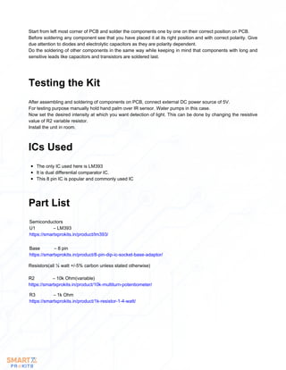 Start from left most corner of PCB and solder the components one by one on their correct position on PCB.
Before soldering any component see that you have placed it at its right position and with correct polarity. Give
due attention to diodes and electrolytic capacitors as they are polarity dependent.
Do the soldering of other components in the same way while keeping in mind that components with long and
sensitive leads like capacitors and transistors are soldered last.
After assembling and soldering of components on PCB, connect external DC power source of 5V.
For testing purpose manually hold hand palm over IR sensor. Water pumps in this case.
Now set the desired intensity at which you want detection of light. This can be done by changing the resistive
value of R2 variable resistor.
Install the unit in room.
Testing the Kit
The only IC used here is LM393
It is dual differential comparator IC.
This 8 pin IC is popular and commonly used IC
ICs Used
Part List
Semiconductors
U1 – LM393
https://smartxprokits.in/product/lm393/
Base – 8 pin
https://smartxprokits.in/product/8-pin-dip-ic-socket-base-adaptor/
Resistors(all ¼ watt +/-5% carbon unless stated otherwise)
R2 – 10k Ohm(variable)
https://smartxprokits.in/product/10k-multiturn-potentiometer/
R3 – 1k Ohm
https://smartxprokits.in/product/1k-resistor-1-4-watt/
 
