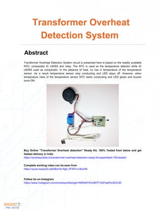 Transformer Overheat Detection System circuit is presented here is based on the readily available
NTC, comparator IC LM393 and relay. The NTC is used as the temperature detector while IC
LM393 used as comparator. In the absence of heat, no rise in temperature of the temperature
sensor. As a result temperature sensor stop conducting and LED stays off. However, when
temperature rises of the temperature sensor NTC starts conducting and LED glows and buzzer
turns ON.
Transformer Overheat
Detection System
Abstract
Buy Online “Transformer Overheat detection” Ready Kit, 100% Tested from below and get
fastest delivery in India
https://smartxprokits.in/transformer-overheat-detection-ready-kit-assembled-100-tested/
Follow Us on Instagram
https://www.instagram.com/smartxprokits/igsh=MWd0YXVoMTF1b2FqdA%3D%3D
Complete working video can be seen from
https://youtu.be/pz2Lnq9nBis?si=9g4_5FW7nJ-Boz4N
 