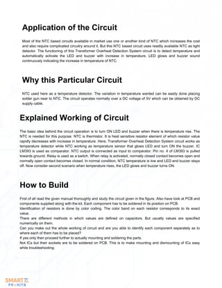 Most of the NTC based circuits available in market use one or another kind of NTC which increases the cost
and also require complicated circuitry around it. But this NTC based circuit uses readily available NTC as light
detector. The functioning of this Transformer Overheat Detection System circuit is to detect temperature and
automatically activate the LED and buzzer with increase in temperature. LED glows and buzzer sound
continuously indicating the increase in temperature of NTC.
Application of the Circuit
NTC used here as a temperature detector. The variation in temperature wanted can be easily done placing
solder gun near to NTC. The circuit operates normally over a DC voltage of 5V which can be obtained by DC
supply cable.
Why this Particular Circuit
The basic idea behind the circuit operation is to turn ON LED and buzzer when there is temperature rise. The
NTC is needed for this purpose. NTC is thermistor. It is heat sensitive resistor element of which resistor value
rapidly decreases with increase in temperature. Here, Transformer Overheat Detection System circuit works as
temperature detector while NTC working as temperature sensor that glows LED and turn ON the buzzer. IC
LM393 is used as comparator. NTC output is connected as input to comparator. Pin no. 4 of LM393 is pulled
towards ground. Relay is used as a switch. When relay is activated, normally closed contact becomes open and
normally open contact becomes closed. In normal condition, NTC temperature is low and LED and buzzer stays
off. Now consider second scenario when temperature rises, the LED glows and buzzer turns ON.
Explained Working of Circuit
First of all read the given manual thoroughly and study the circuit given in the figure. Also have look at PCB and
components supplied along with the kit. Each component has to be soldered in its position on PCB.
Identification of resistors is done by color coding. The color band on each resistor corresponds to its exact
value.
There are different methods in which values are defined on capacitors. But usually values are specified
numerically on them.
Can you make out the whole working of circuit and are you able to identify each component separately as to
where each of them has to be placed?
If yes only then proceed further to actually mounting and soldering the parts.
Not ICs but their sockets are to be soldered on PCB. This is to make mounting and dismounting of ICs easy
while troubleshooting.
How to Build
 