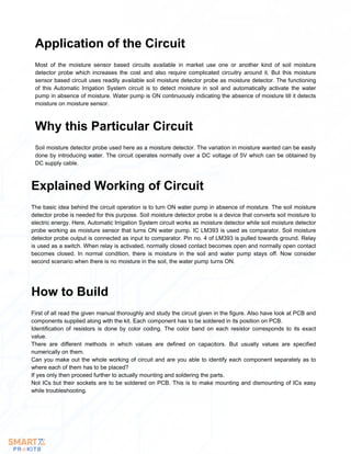 Most of the moisture sensor based circuits available in market use one or another kind of soil moisture
detector probe which increases the cost and also require complicated circuitry around it. But this moisture
sensor based circuit uses readily available soil moisture detector probe as moisture detector. The functioning
of this Automatic Irrigation System circuit is to detect moisture in soil and automatically activate the water
pump in absence of moisture. Water pump is ON continuously indicating the absence of moisture till it detects
moisture on moisture sensor.
Application of the Circuit
Soil moisture detector probe used here as a moisture detector. The variation in moisture wanted can be easily
done by introducing water. The circuit operates normally over a DC voltage of 5V which can be obtained by
DC supply cable.
Why this Particular Circuit
The basic idea behind the circuit operation is to turn ON water pump in absence of moisture. The soil moisture
detector probe is needed for this purpose. Soil moisture detector probe is a device that converts soil moisture to
electric energy. Here, Automatic Irrigation System circuit works as moisture detector while soil moisture detector
probe working as moisture sensor that turns ON water pump. IC LM393 is used as comparator. Soil moisture
detector probe output is connected as input to comparator. Pin no. 4 of LM393 is pulled towards ground. Relay
is used as a switch. When relay is activated, normally closed contact becomes open and normally open contact
becomes closed. In normal condition, there is moisture in the soil and water pump stays off. Now consider
second scenario when there is no moisture in the soil, the water pump turns ON.
Explained Working of Circuit
First of all read the given manual thoroughly and study the circuit given in the figure. Also have look at PCB and
components supplied along with the kit. Each component has to be soldered in its position on PCB.
Identification of resistors is done by color coding. The color band on each resistor corresponds to its exact
value.
There are different methods in which values are defined on capacitors. But usually values are specified
numerically on them.
Can you make out the whole working of circuit and are you able to identify each component separately as to
where each of them has to be placed?
If yes only then proceed further to actually mounting and soldering the parts.
Not ICs but their sockets are to be soldered on PCB. This is to make mounting and dismounting of ICs easy
while troubleshooting.
How to Build
 