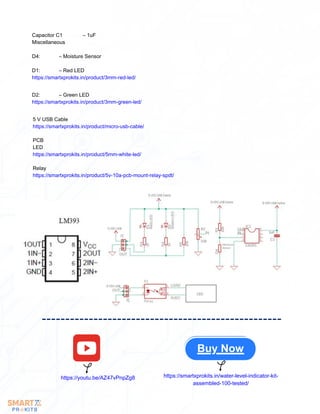 5 V USB Cable
https://smartxprokits.in/product/micro-usb-cable/
PCB
LED
https://smartxprokits.in/product/5mm-white-led/
Relay
https://smartxprokits.in/product/5v-10a-pcb-mount-relay-spdt/
Capacitor C1 – 1uF
Miscellaneous
D4: – Moisture Sensor
D1: – Red LED
https://smartxprokits.in/product/3mm-red-led/
D2: – Green LED
https://smartxprokits.in/product/3mm-green-led/
Buy Now
https://youtu.be/AZ47vPnpZg8 https://smartxprokits.in/water-level-indicator-kit-
assembled-100-tested/
 