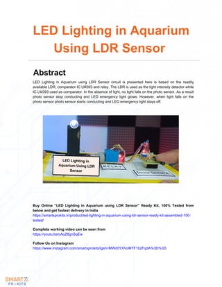 LED Lighting in
Aquarium Using LDR
Sensor
LED Lighting in Aquarium using LDR Sensor circuit is presented here is based on the readily
available LDR, comparator IC LM393 and relay. The LDR is used as the light intensity detector while
IC LM393 used as comparator. In the absence of light, no light falls on the photo sensor. As a result
photo sensor stop conducting and LED emergency light glows. However, when light falls on the
photo sensor photo sensor starts conducting and LED emergency light stays off.
LED Lighting in Aquarium
Using LDR Sensor
Abstract
Buy Online “LED Lighting in Aquarium using LDR Sensor” Ready Kit, 100% Tested from
below and get fastest delivery in India
https://smartxprokits.in/product/led-lighting-in-aquarium-using-ldr-sensor-ready-kit-assembled-100-
tested/
Follow Us on Instagram
https://www.instagram.com/smartxprokits/igsh=MWd0YXVoMTF1b2FqdA%3D%3D
Complete working video can be seen from
https://youtu.be/cAoZ8gnSqEw
 
