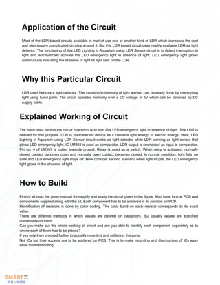 Most of the LDR based circuits available in market use one or another kind of LDR which increases the cost
and also require complicated circuitry around it. But this LDR based circuit uses readily available LDR as light
detector. The functioning of this LED Lighting in Aquarium using LDR Sensor circuit is to detect interruption in
light and automatically activate the LED emergency light in absence of light. LED emergency light glows
continuously indicating the absence of light till light falls on the LDR.
Application of the Circuit
LDR used here as a light detector. The variation in intensity of light wanted can be easily done by interrupting
light using hand palm. The circuit operates normally over a DC voltage of 5V which can be obtained by DC
supply cable.
Why this Particular Circuit
The basic idea behind the circuit operation is to turn ON LED emergency light in absence of light. The LDR is
needed for this purpose. LDR is photoelectric device as it converts light energy to electric energy. Here, LED
Lighting in Aquarium using LDR Sensor circuit works as light detector while LDR working as light sensor that
glows LED emergency light. IC LM393 is used as comparator. LDR output is connected as input to comparator.
Pin no. 4 of LM393 is pulled towards ground. Relay is used as a switch. When relay is activated, normally
closed contact becomes open and normally open contact becomes closed. In normal condition, light falls on
LDR and LED emergency light stays off. Now consider second scenario when light irrupts, the LED emergency
light glows in the absence of light.
Explained Working of Circuit
First of all read the given manual thoroughly and study the circuit given in the figure. Also have look at PCB and
components supplied along with the kit. Each component has to be soldered in its position on PCB.
Identification of resistors is done by color coding. The color band on each resistor corresponds to its exact
value.
There are different methods in which values are defined on capacitors. But usually values are specified
numerically on them.
Can you make out the whole working of circuit and are you able to identify each component separately as to
where each of them has to be placed?
If yes only then proceed further to actually mounting and soldering the parts.
Not ICs but their sockets are to be soldered on PCB. This is to make mounting and dismounting of ICs easy
while troubleshooting.
How to Build
 