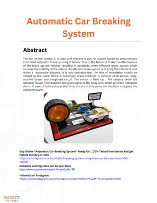 The aim of the project is to plan and improve a control system based an electronically
controlled automatic break by using IR Sensor. Due to the failure of brake the effectiveness
of the brake system reduces resulting in accidents, when effective brake system which
increase the stability of the vehicle. An efficient brake system is to bring the vehicle to rest
within a reasonable distance. It is also desirable that the rate of retardation should be
related to the pedal effort. A Automatic break indicator is consists of IR sensor, relay,
rectifier buzzer and integrated circuit. The sensor is fixed car . The sensors sense the
obstacle failure from distance and gives signal to the relay unit, which generate indication
alarm. In case of failure due at that time of control unit sense the situation and gives the
indication alarm.
Automatic Car Breaking
System
Abstract
Buy Online “Automatic Car Breaking System” Ready Kit, 100% Tested from below and get
fastest delivery in India
https://smartxprokits.in/automatic-breaking-system-using-ir-sensor-kit-assembled-100-
tested/
Follow Us on Instagram
https://www.instagram.com/smartxprokits/igsh=MWd0YXVoMTF1b2FqdA%3D%3D
Complete working video can be seen from
https://www.youtube.com/watch?v=axn3yJAIvTE
 