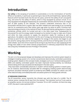 Car safety is the escaping of accidents in automobiles or to the minimization of harmful
effects of accidents, in particular as pertaining to natural life and healthiness. Special safety
features which has been built into the cars for years, some for the safety of car’s occupants
only, and some for the safety of others, which is fully equipped by sensors circuit. It is a
fully equipped and designed respectively for automobile vehicles and this forms an integral
part of best quality of the vehicles. This product underwent strenuous test in our
automobile vehicles and it is good. Man has been needed and used energy at an increasing
rate for its sustenance and a few million years ago when he came on earth. Primitive man
required energy primarily in the method of food. He derived food by eating plants or may be
sometimes animals which he hunted and eat in the little mean time. Subsequently he
discovered fire and his energy needs increased as he started his way to make use of wood
and other bio mass products to supply the dynamism needs for cooking as well as
agriculture. He added a new dimension to the use of energy by domesticating and training
animals to work for him. With further depletion for energy in this world, man began to use
the wind for sailing ships and for driving windmills, and the force of failing water to turn the
water wheels. Up to this time it would not be wrong to say that the sun was supplying all the
energy that needs of man either directly proportional or indirectly proportional that man
was using only renewable sources of energy in this planet.
Introduction
The aim is to the proposed design and develops and improves the control system based on
intelligent breaking system of a normal conventional electronically controlled automotive
braking system. Based on this concept model, strategies such as an ‘antilock braking system’
(ABS) and stability controlled system has been improved manoeuvrability via individual
wheel braking which was actuated and developed in the later years.
They have been considerable advances in modern vehicle braking systems in recent years.
For an instance, electronically actuated ABS for emergency braking system electronically
hydraulic actuated individual system as brake-by-wire (BBW) concepts for saloon cars and
other electronically controlled pneumatic actuated systems for heavy goods vehicles.
AT BREAKING CONDITION:
The IR transmitter sensor transmits the infrared rays with the help of a Lm393. The IR
receiver sensor receives the IR rays from the receiver. The transistor such as T1 are used as
an amplifier section. At normal condition Transistor T5 is in OFF condition. At that time relay
is OFF, the alarm is also switched OFF.
Working
 
