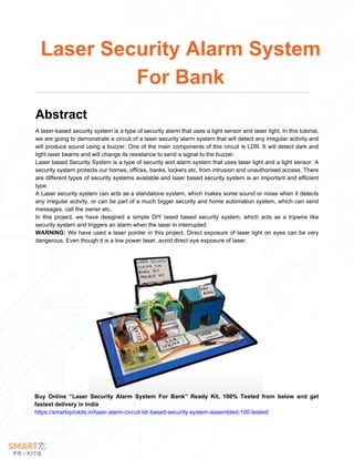A laser-based security system is a type of security alarm that uses a light sensor and laser light. In this tutorial,
we are going to demonstrate a circuit of a laser security alarm system that will detect any irregular activity and
will produce sound using a buzzer. One of the main components of this circuit is LDR. It will detect dark and
light laser beams and will change its resistance to send a signal to the buzzer.
Laser based Security System is a type of security and alarm system that uses laser light and a light sensor. A
security system protects our homes, offices, banks, lockers etc. from intrusion and unauthorised access. There
are different types of security systems available and laser based security system is an important and efficient
type.
A Laser security system can acts as a standalone system, which makes some sound or noise when it detects
any irregular activity, or can be part of a much bigger security and home automation system, which can send
messages, call the owner etc.
In this project, we have designed a simple DIY lased based security system, which acts as a tripwire like
security system and triggers an alarm when the laser in interrupted.
WARNING: We have used a laser pointer in this project. Direct exposure of laser light on eyes can be very
dangerous. Even though it is a low power laser, avoid direct eye exposure of laser.
Laser Security Alarm System
For Bank
Abstract
Buy Online “Laser Security Alarm System For Bank” Ready Kit, 100% Tested from below and get
fastest delivery in India
https://smartxprokits.in/laser-alarm-circuit-ldr-based-security-system-assembled-100-tested/
 
