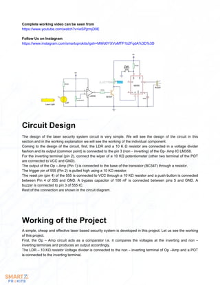 Follow Us on Instagram
https://www.instagram.com/smartxprokits/igsh=MWd0YXVoMTF1b2FqdA%3D%3D
Complete working video can be seen from
https://www.youtube.com/watch?v=ieSPjzmjD9E
The design of the laser security system circuit is very simple. We will see the design of the circuit in this
section and in the working explanation we will see the working of the individual component.
Coming to the design of the circuit, first, the LDR and a 10 K Ω resistor are connected in a voltage divider
fashion and its output (common point) is connected to the pin 3 (non – inverting) of the Op- Amp IC LM358.
For the inverting terminal (pin 2), connect the wiper of a 10 KΩ potentiometer (other two terminal of the POT
are connected to VCC and GND).
The output of the Op – Amp (Pin 1) is connected to the base of the transistor (BC547) through a resistor.
The trigger pin of 555 (Pin 2) is pulled high using a 10 KΩ resistor.
The reset pin (pin 4) of the 555 is connected to VCC through a 10 KΩ resistor and a push button is connected
between Pin 4 of 555 and GND. A bypass capacitor of 100 nF is connected between pins 5 and GND. A
buzzer is connected to pin 3 of 555 IC.
Rest of the connection are shown in the circuit diagram.
Circuit Design
A simple, cheap and effective laser based security system is developed in this project. Let us see the working
of this project.
First, the Op – Amp circuit acts as a comparator i.e. it compares the voltages at the inverting and non –
inverting terminals and produces an output accordingly.
The LDR – 10 KΩ resistor Voltage divider is connected to the non – inverting terminal of Op –Amp and a POT
is connected to the inverting terminal.
Working of the Project
 