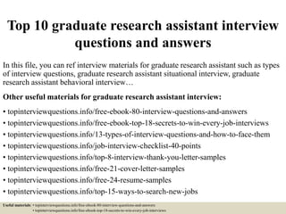 Top 10 graduate research assistant interview
questions and answers
In this file, you can ref interview materials for graduate research assistant such as types
of interview questions, graduate research assistant situational interview, graduate
research assistant behavioral interview…
Other useful materials for graduate research assistant interview:
• topinterviewquestions.info/free-ebook-80-interview-questions-and-answers
• topinterviewquestions.info/free-ebook-top-18-secrets-to-win-every-job-interviews
• topinterviewquestions.info/13-types-of-interview-questions-and-how-to-face-them
• topinterviewquestions.info/job-interview-checklist-40-points
• topinterviewquestions.info/top-8-interview-thank-you-letter-samples
• topinterviewquestions.info/free-21-cover-letter-samples
• topinterviewquestions.info/free-24-resume-samples
• topinterviewquestions.info/top-15-ways-to-search-new-jobs
Useful materials: • topinterviewquestions.info/free-ebook-80-interview-questions-and-answers
• topinterviewquestions.info/free-ebook-top-18-secrets-to-win-every-job-interviews
 