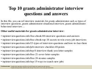 Top 10 grants administrator interview
questions and answers
In this file, you can ref interview materials for grants administrator such as types of
interview questions, grants administrator situational interview, grants administrator
behavioral interview…
Other useful materials for grants administrator interview:
• topinterviewquestions.info/free-ebook-80-interview-questions-and-answers
• topinterviewquestions.info/free-ebook-top-18-secrets-to-win-every-job-interviews
• topinterviewquestions.info/13-types-of-interview-questions-and-how-to-face-them
• topinterviewquestions.info/job-interview-checklist-40-points
• topinterviewquestions.info/top-8-interview-thank-you-letter-samples
• topinterviewquestions.info/free-21-cover-letter-samples
• topinterviewquestions.info/free-24-resume-samples
• topinterviewquestions.info/top-15-ways-to-search-new-jobs
Useful materials: • topinterviewquestions.info/free-ebook-80-interview-questions-and-answers
• topinterviewquestions.info/free-ebook-top-18-secrets-to-win-every-job-interviews
 