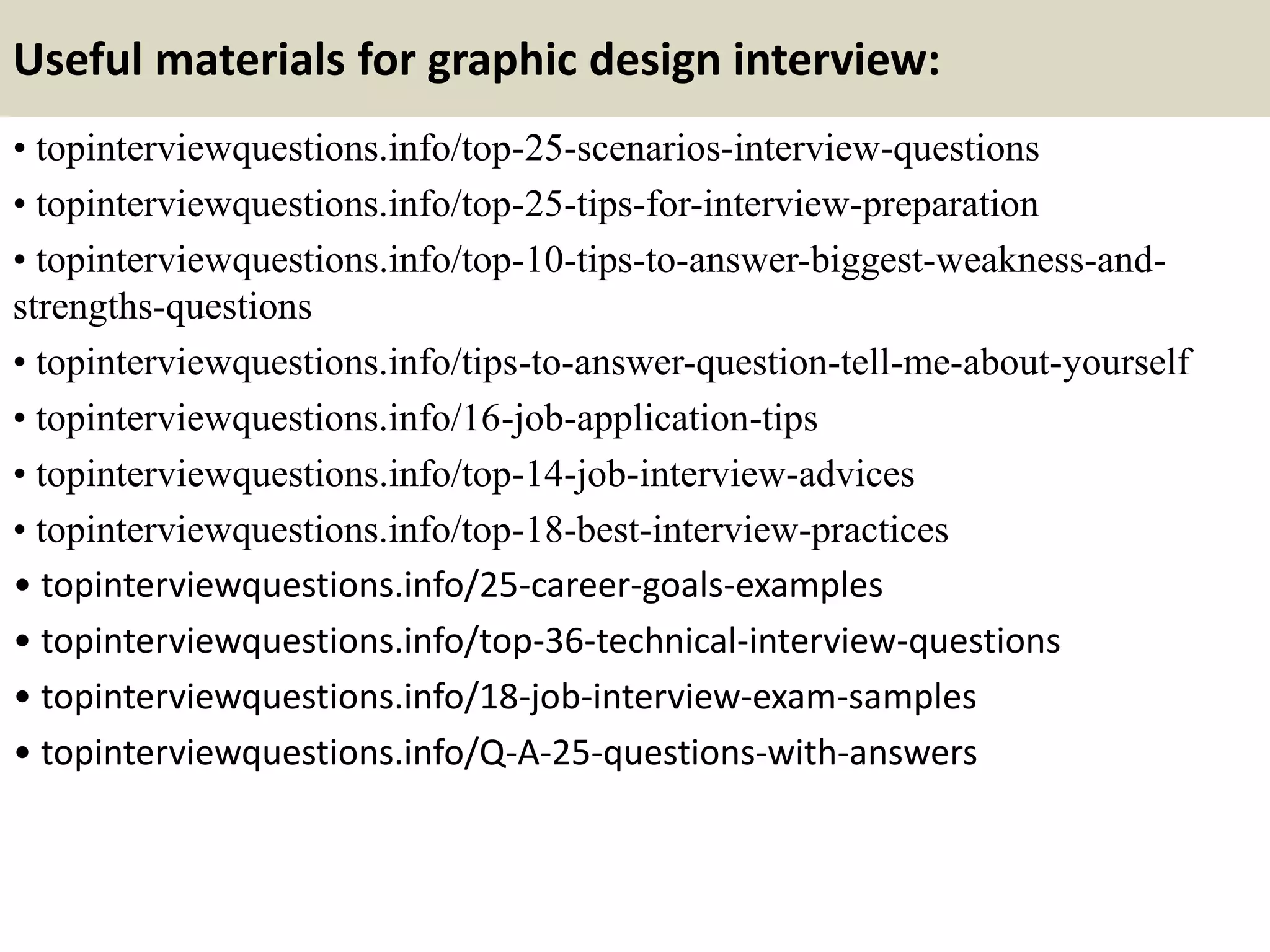 Useful materials for graphic design interview:
• topinterviewquestions.info/top-25-scenarios-interview-questions
• topinterviewquestions.info/top-25-tips-for-interview-preparation
• topinterviewquestions.info/top-10-tips-to-answer-biggest-weakness-and-
strengths-questions
• topinterviewquestions.info/tips-to-answer-question-tell-me-about-yourself
• topinterviewquestions.info/16-job-application-tips
• topinterviewquestions.info/top-14-job-interview-advices
• topinterviewquestions.info/top-18-best-interview-practices
• topinterviewquestions.info/25-career-goals-examples
• topinterviewquestions.info/top-36-technical-interview-questions
• topinterviewquestions.info/18-job-interview-exam-samples
• topinterviewquestions.info/Q-A-25-questions-with-answers
 
