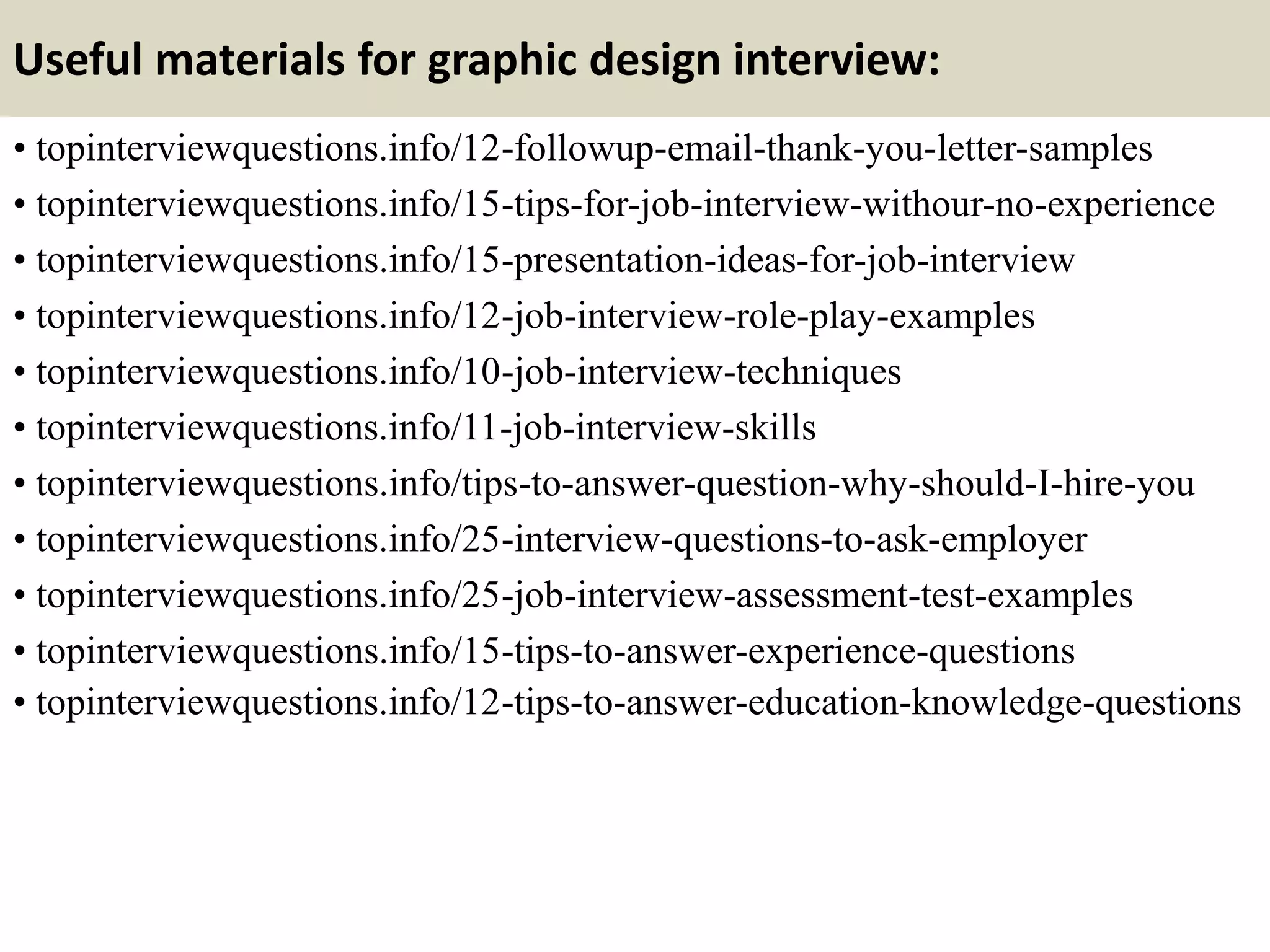 Useful materials for graphic design interview:
• topinterviewquestions.info/12-followup-email-thank-you-letter-samples
• topinterviewquestions.info/15-tips-for-job-interview-withour-no-experience
• topinterviewquestions.info/15-presentation-ideas-for-job-interview
• topinterviewquestions.info/12-job-interview-role-play-examples
• topinterviewquestions.info/10-job-interview-techniques
• topinterviewquestions.info/11-job-interview-skills
• topinterviewquestions.info/tips-to-answer-question-why-should-I-hire-you
• topinterviewquestions.info/25-interview-questions-to-ask-employer
• topinterviewquestions.info/25-job-interview-assessment-test-examples
• topinterviewquestions.info/15-tips-to-answer-experience-questions
• topinterviewquestions.info/12-tips-to-answer-education-knowledge-questions
 