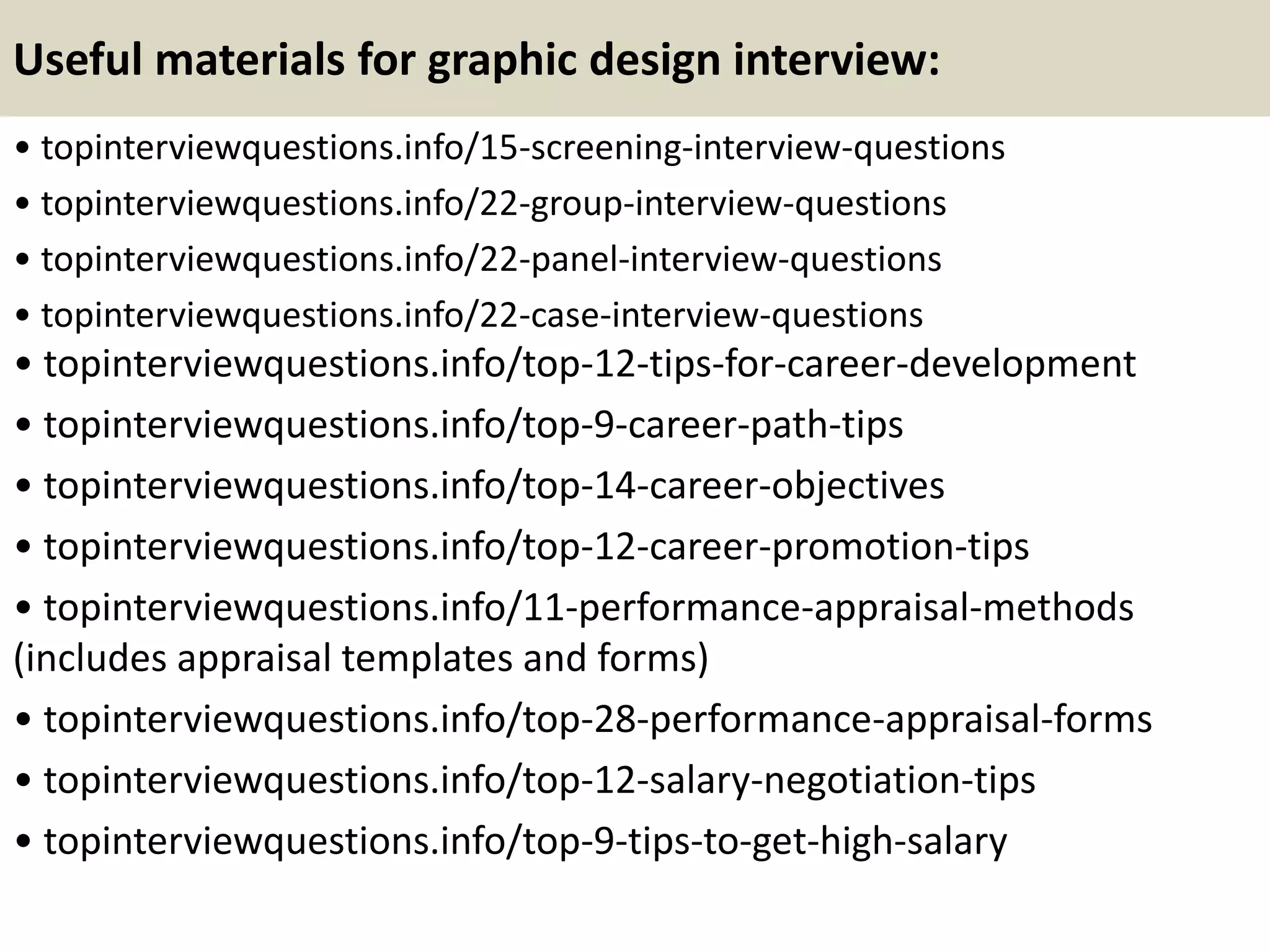 Useful materials for graphic design interview:
• topinterviewquestions.info/15-screening-interview-questions
• topinterviewquestions.info/22-group-interview-questions
• topinterviewquestions.info/22-panel-interview-questions
• topinterviewquestions.info/22-case-interview-questions
• topinterviewquestions.info/top-12-tips-for-career-development
• topinterviewquestions.info/top-9-career-path-tips
• topinterviewquestions.info/top-14-career-objectives
• topinterviewquestions.info/top-12-career-promotion-tips
• topinterviewquestions.info/11-performance-appraisal-methods
(includes appraisal templates and forms)
• topinterviewquestions.info/top-28-performance-appraisal-forms
• topinterviewquestions.info/top-12-salary-negotiation-tips
• topinterviewquestions.info/top-9-tips-to-get-high-salary
 
