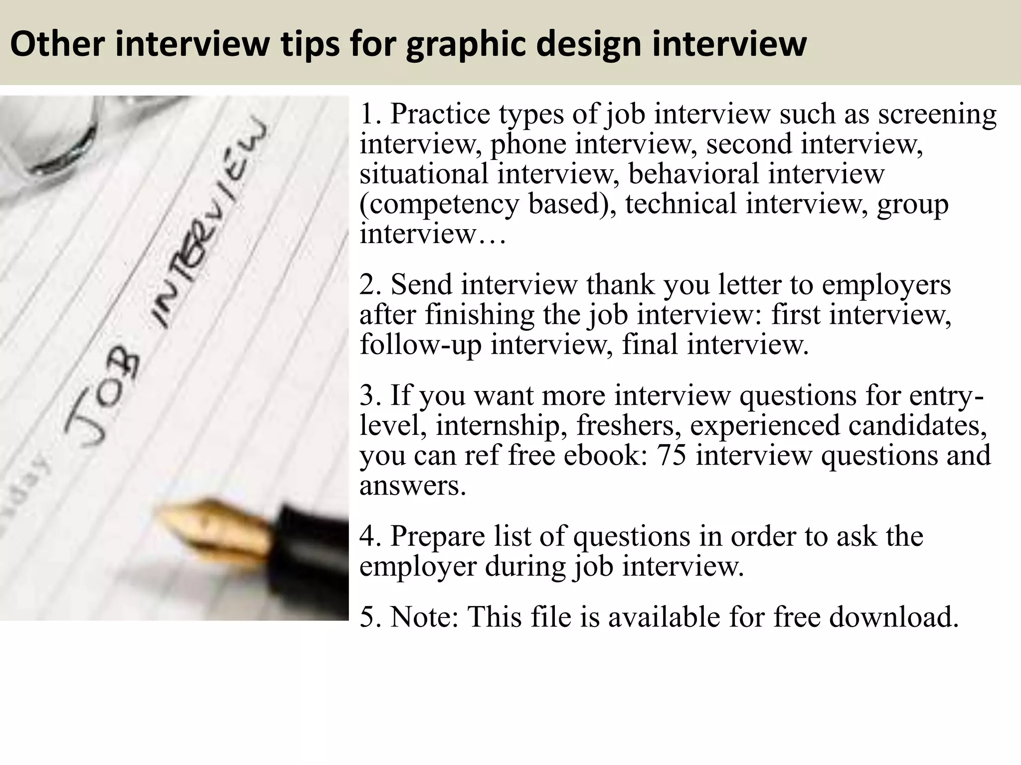Other interview tips for graphic design interview
1. Practice types of job interview such as screening
interview, phone interview, second interview,
situational interview, behavioral interview
(competency based), technical interview, group
interview…
2. Send interview thank you letter to employers
after finishing the job interview: first interview,
follow-up interview, final interview.
3. If you want more interview questions for entry-
level, internship, freshers, experienced candidates,
you can ref free ebook: 75 interview questions and
answers.
4. Prepare list of questions in order to ask the
employer during job interview.
5. Note: This file is available for free download.
 