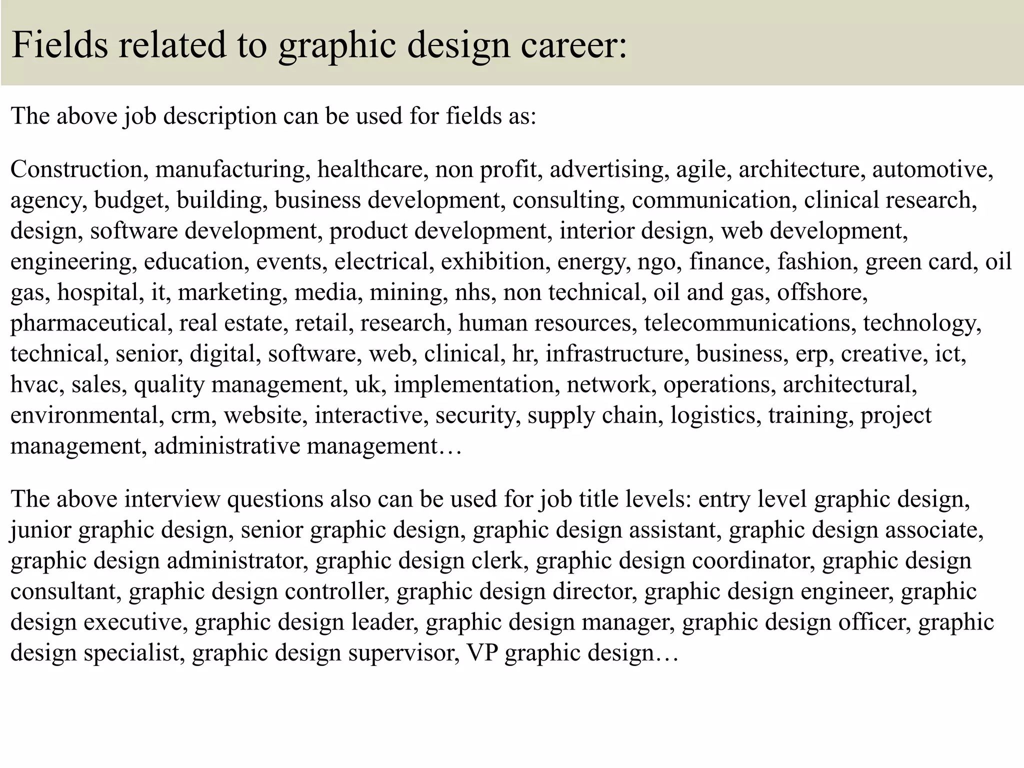 Fields related to graphic design career:
The above job description can be used for fields as:
Construction, manufacturing, healthcare, non profit, advertising, agile, architecture, automotive,
agency, budget, building, business development, consulting, communication, clinical research,
design, software development, product development, interior design, web development,
engineering, education, events, electrical, exhibition, energy, ngo, finance, fashion, green card, oil
gas, hospital, it, marketing, media, mining, nhs, non technical, oil and gas, offshore,
pharmaceutical, real estate, retail, research, human resources, telecommunications, technology,
technical, senior, digital, software, web, clinical, hr, infrastructure, business, erp, creative, ict,
hvac, sales, quality management, uk, implementation, network, operations, architectural,
environmental, crm, website, interactive, security, supply chain, logistics, training, project
management, administrative management…
The above interview questions also can be used for job title levels: entry level graphic design,
junior graphic design, senior graphic design, graphic design assistant, graphic design associate,
graphic design administrator, graphic design clerk, graphic design coordinator, graphic design
consultant, graphic design controller, graphic design director, graphic design engineer, graphic
design executive, graphic design leader, graphic design manager, graphic design officer, graphic
design specialist, graphic design supervisor, VP graphic design…
 