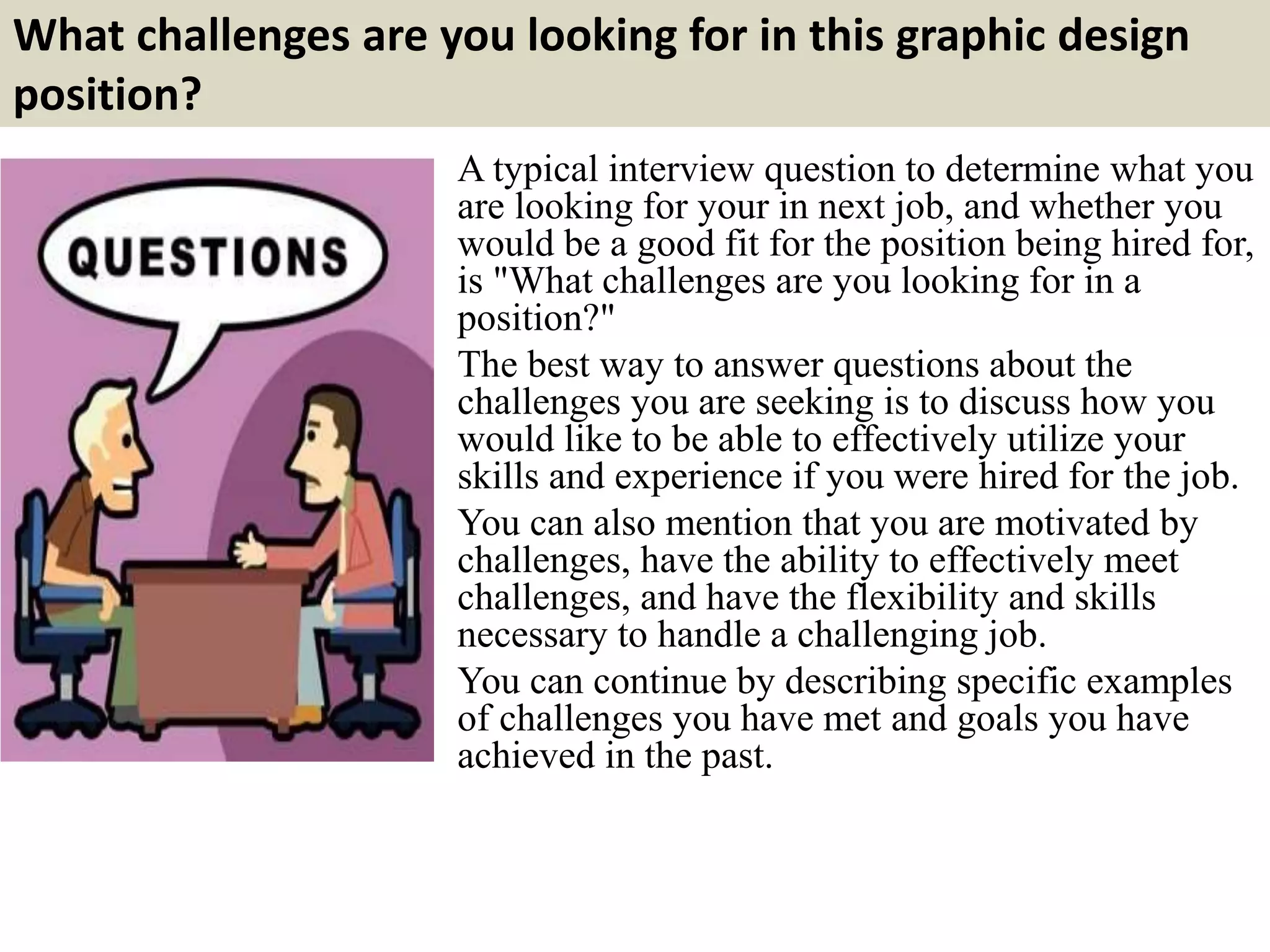 What challenges are you looking for in this graphic design
position?
A typical interview question to determine what you
are looking for your in next job, and whether you
would be a good fit for the position being hired for,
is "What challenges are you looking for in a
position?"
The best way to answer questions about the
challenges you are seeking is to discuss how you
would like to be able to effectively utilize your
skills and experience if you were hired for the job.
You can also mention that you are motivated by
challenges, have the ability to effectively meet
challenges, and have the flexibility and skills
necessary to handle a challenging job.
You can continue by describing specific examples
of challenges you have met and goals you have
achieved in the past.
 