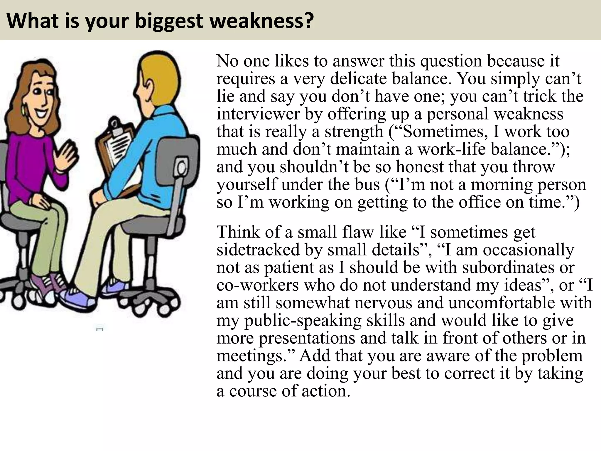 What is your biggest weakness?
No one likes to answer this question because it
requires a very delicate balance. You simply can’t
lie and say you don’t have one; you can’t trick the
interviewer by offering up a personal weakness
that is really a strength (“Sometimes, I work too
much and don’t maintain a work-life balance.”);
and you shouldn’t be so honest that you throw
yourself under the bus (“I’m not a morning person
so I’m working on getting to the office on time.”)
Think of a small flaw like “I sometimes get
sidetracked by small details”, “I am occasionally
not as patient as I should be with subordinates or
co-workers who do not understand my ideas”, or “I
am still somewhat nervous and uncomfortable with
my public-speaking skills and would like to give
more presentations and talk in front of others or in
meetings.” Add that you are aware of the problem
and you are doing your best to correct it by taking
a course of action.
 