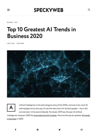 A
BUSINESS, TECH
Top 10 Greatest AI Trends in
Business 2020
JUNE 3, 2020 · SPECKYWEB
rtiﬁcial Intelligence is the technological story of the 2010s, and over time, more AI
technologies are on the way. AI was the new charm for all tech people — but it did
not end even in the second decade. No doubt, 2019 was the year of artiﬁcial
intelligence; however, 2020 has promised more AI miracles. Here are the top ten greatest AI trends
in business in 2020.
 
   
 