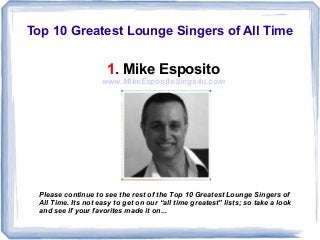 Top 10 Greatest Lounge Singers of All Time
1. Mike Esposito
www.MikeEspositoSings4u.com
Please continue to see the rest of the Top 10 Greatest Lounge Singers of
All Time. Its not easy to get on our “all time greatest” lists; so take a look
and see if your favorites made it on...
 
