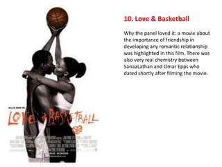 10. Love & Basketball
Why the panel loved it: a movie about
the importance of friendship in
developing any romantic relationship
was highlighted in this film. There was
also very real chemistry between
SanaaLathan and Omar Epps who
dated shortly after filming the movie.
 