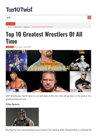 Home > Entertainment > Hollywood > Top 10 Greatest Wrestlers of All Time
Top 10 Greatest Wrestlers Of All
Time
Hollywood by Priya Singha - June 22, 2017
With Wrestlecrazy top 10 upon us, we look back at the men who will go down in the past as the
greatest performers ever.
10.Rey Mysterio-
Rey Mysterio from accomplishing massive dreams like catching WWE Championship or outlasting 30
You are here

 