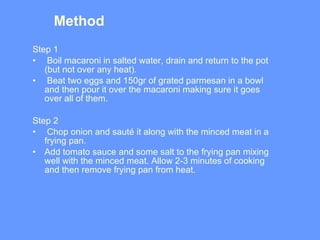 Method  Step 1 Boil macaroni in salted water, drain and return to the pot (but not over any heat).  Beat two eggs and 150gr of grated parmesan in a bowl and then pour it over the macaroni making sure it goes over all of them.  Step 2 Chop onion and sauté it along with the minced meat in a frying pan.  Add tomato sauce and some salt to the frying pan mixing well with the minced meat. Allow 2-3 minutes of cooking and then remove frying pan from heat.  