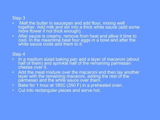 Step 3 Melt the butter in saucepan and add flour, mixing well together. Add milk and stir into a thick white sauce (add some more flower if not thick enough).  After sauce is creamy, remove from heat and allow it time to cool. In the meantime beat four eggs in a bowl and after the white sauce cools add them to it.  Step 4 In a medium sized baking pan add a layer of macaroni (about half of them) and sprinkle half of the remaining parmesan cheese over it.  Add the meat mixture over the macaroni and then lay another layer with the remaining macaroni, adding the rest of the parmesan and the white sauce over them.  Bake for 1 hour at 180C (350 F) in a preheated oven.  Cut into rectangular pieces and serve hot.  