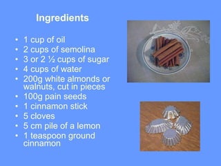 Ingredients 1 cup of oil  2 cups of semolina 3 or 2 ½ cups of sugar 4 cups of water 200g white almonds or walnuts ,  cut in pieces 100g pain seeds  1 cinnamon stick 5 cloves  5 cm pile of a lemon 1 teaspoon ground cinnamon  