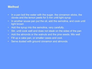 Method I n a pan boil the water with the sugar, the cinnamon sticks, the cloves and the lemon peels for 5 min until light syrup In another souse pan  p ut the oil, add the semolina, and cook until light brown Add the syrup into the semolina, very carefully.  Stir ,  until cook well and does not steak on the sides of the pan Add the almonds or the walnuts and the pine seeds. Mix well Fill up a cake pan, or smaller cases and cool.  Serve dusted with ground cinnamon and almonds 