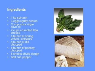 Ingredients  1 kg spinach  3 eggs lightly beaten ½ cup extra virgin olive oil  2 cups crumbled feta cheese  a bunch of spring onions, chopped  a bunch of dill, chopped  a bunch of parsley, chopped  8 sheets phyllo dough  Salt and pepper 