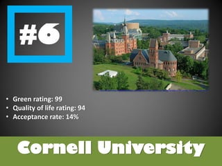 Cornell University
• Green rating: 99
• Quality of life rating: 94
• Acceptance rate: 14%
http://upload.wikimedia.org/wikipedia/commons/thumb/3/34/Cornell_University,_Ho_Plaza_and_Sage_Hall.jpg/1024px-Cornell_University,_Ho_Plaza_and_Sage_Hall.jpg
 
