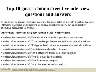 Top 10 guest relation executive interview
questions and answers
In this file, you can ref interview materials for guest relation executive such as types of
interview questions, guest relation executive situational interview, guest relation
executive behavioral interview…
Other useful materials for guest relation executive interview:
• topinterviewquestions.info/free-ebook-80-interview-questions-and-answers
• topinterviewquestions.info/free-ebook-top-18-secrets-to-win-every-job-interviews
• topinterviewquestions.info/13-types-of-interview-questions-and-how-to-face-them
• topinterviewquestions.info/job-interview-checklist-40-points
• topinterviewquestions.info/top-8-interview-thank-you-letter-samples
• topinterviewquestions.info/free-21-cover-letter-samples
• topinterviewquestions.info/free-24-resume-samples
• topinterviewquestions.info/top-15-ways-to-search-new-jobs
Useful materials: • topinterviewquestions.info/free-ebook-80-interview-questions-and-answers
• topinterviewquestions.info/free-ebook-top-18-secrets-to-win-every-job-interviews
 