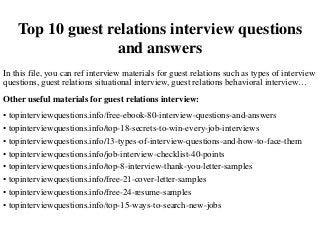 Top 10 guest relations interview questions
and answers
In this file, you can ref interview materials for guest relations such as types of interview
questions, guest relations situational interview, guest relations behavioral interview…
Other useful materials for guest relations interview:
• topinterviewquestions.info/free-ebook-80-interview-questions-and-answers
• topinterviewquestions.info/top-18-secrets-to-win-every-job-interviews
• topinterviewquestions.info/13-types-of-interview-questions-and-how-to-face-them
• topinterviewquestions.info/job-interview-checklist-40-points
• topinterviewquestions.info/top-8-interview-thank-you-letter-samples
• topinterviewquestions.info/free-21-cover-letter-samples
• topinterviewquestions.info/free-24-resume-samples
• topinterviewquestions.info/top-15-ways-to-search-new-jobs
 