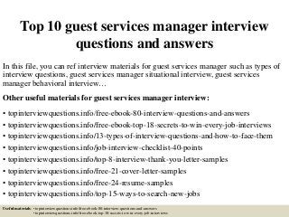 Top 10 guest services manager interview
questions and answers
In this file, you can ref interview materials for guest services manager such as types of
interview questions, guest services manager situational interview, guest services
manager behavioral interview…
Other useful materials for guest services manager interview:
• topinterviewquestions.info/free-ebook-80-interview-questions-and-answers
• topinterviewquestions.info/free-ebook-top-18-secrets-to-win-every-job-interviews
• topinterviewquestions.info/13-types-of-interview-questions-and-how-to-face-them
• topinterviewquestions.info/job-interview-checklist-40-points
• topinterviewquestions.info/top-8-interview-thank-you-letter-samples
• topinterviewquestions.info/free-21-cover-letter-samples
• topinterviewquestions.info/free-24-resume-samples
• topinterviewquestions.info/top-15-ways-to-search-new-jobs
Useful materials: • topinterviewquestions.info/free-ebook-80-interview-questions-and-answers
• topinterviewquestions.info/free-ebook-top-18-secrets-to-win-every-job-interviews
 