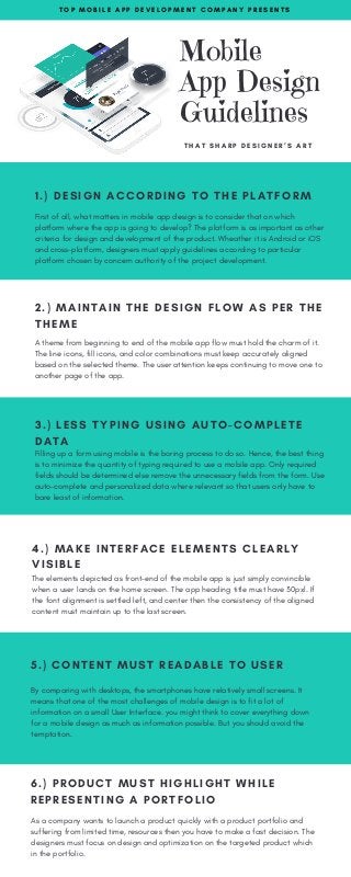 Mobile
App Design
Guidelines
  T H A T S H A R P D E S I G N E R ’ S A R T
T O P M O B I L E A P P D E V E L O P M E N T C O M P A N Y P R E S E N T S
1.) DESIGN ACCORDING TO THE PLATFORM
First of all, what matters in mobile app design is to consider that on which
platform where the app is going to develop? The platform is as important as other
criteria for design and development of the product. Wheather it is Android or iOS
and cross-platform, designers must apply guidelines according to particular
platform chosen by concern authority of the project development.
2.) MAINTAIN THE DESIGN FLOW AS PER THE
THEME
A theme from beginning to end of the mobile app flow must hold the charm of it.
The line icons, fill icons, and color combinations must keep accurately aligned
based on the selected theme. The user attention keeps continuing to move one to
another page of the app.
3.) LESS TYPING USING AUTO-COMPLETE
DATA 
Filling up a form using mobile is the boring process to do so. Hence, the best thing
is to minimize the quantity of typing required to use a mobile app. Only required
fields should be determined else remove the unnecessary fields from the form. Use
auto-complete and personalized data where relevant so that users only have to
bare least of information.
4.) MAKE INTERFACE ELEMENTS CLEARLY
VISIBLE
The elements depicted as front-end of the mobile app is just simply convincible
when a user lands on the home screen. The app heading title must have 30pxl. If
the font alignment is settled left, and center then the consistency of the aligned
content must maintain up to the last screen.
5.) CONTENT MUST READABLE TO USER
By comparing with desktops, the smartphones have relatively small screens. It
means that one of the most challenges of mobile design is to fit a lot of
information on a small User Interface. you might think to cover everything down
for a mobile design as much as information possible. But you should avoid the
temptation.
6.) PRODUCT MUST HIGHLIGHT WHILE
REPRESENTING A PORTFOLIO
As a company wants to launch a product quickly with a product portfolio and
suffering from limited time, resources then you have to make a fast decision. The
designers must focus on design and optimization on the targeted product which
in the portfolio.
 