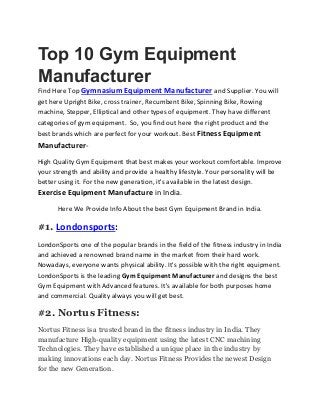 Top 10 Gym Equipment
Manufacturer
Find Here Top Gymnasium Equipment Manufacturer and Supplier. You will
get here Upright Bike, cross trainer, Recumbent Bike, Spinning Bike, Rowing
machine, Stepper, Elliptical and other types of equipment. They have different
categories of gym equipment. So, you find out here the right product and the
best brands which are perfect for your workout. Best Fitness Equipment
Manufacturer-
High Quality Gym Equipment that best makes your workout comfortable. Improve
your strength and ability and provide a healthy lifestyle. Your personality will be
better using it. For the new generation, it's available in the latest design.
Exercise Equipment Manufacture in India.
Here We Provide Info About the best Gym Equipment Brand in India.
#1. Londonsports:
LondonSports one of the popular brands in the field of the fitness industry in India
and achieved a renowned brand name in the market from their hard work.
Nowadays, everyone wants physical ability. It's possible with the right equipment.
LondonSports is the leading Gym Equipment Manufacturer and designs the best
Gym Equipment with Advanced features. It's available for both purposes home
and commercial. Quality always you will get best.
#2. Nortus Fitness:
Nortus Fitness is a trusted brand in the fitness industry in India. They
manufacture High-quality equipment using the latest CNC machining
Technologies. They have established a unique place in the industry by
making innovations each day. Nortus Fitness Provides the newest Design
for the new Generation.
 