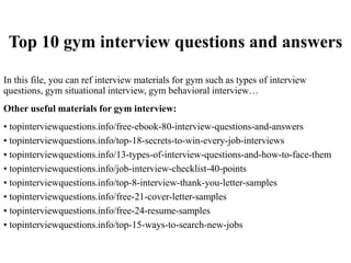Top 10 gym interview questions and answers
In this file, you can ref interview materials for gym such as types of interview
questions, gym situational interview, gym behavioral interview…
Other useful materials for gym interview:
• topinterviewquestions.info/free-ebook-80-interview-questions-and-answers
• topinterviewquestions.info/top-18-secrets-to-win-every-job-interviews
• topinterviewquestions.info/13-types-of-interview-questions-and-how-to-face-them
• topinterviewquestions.info/job-interview-checklist-40-points
• topinterviewquestions.info/top-8-interview-thank-you-letter-samples
• topinterviewquestions.info/free-21-cover-letter-samples
• topinterviewquestions.info/free-24-resume-samples
• topinterviewquestions.info/top-15-ways-to-search-new-jobs
 