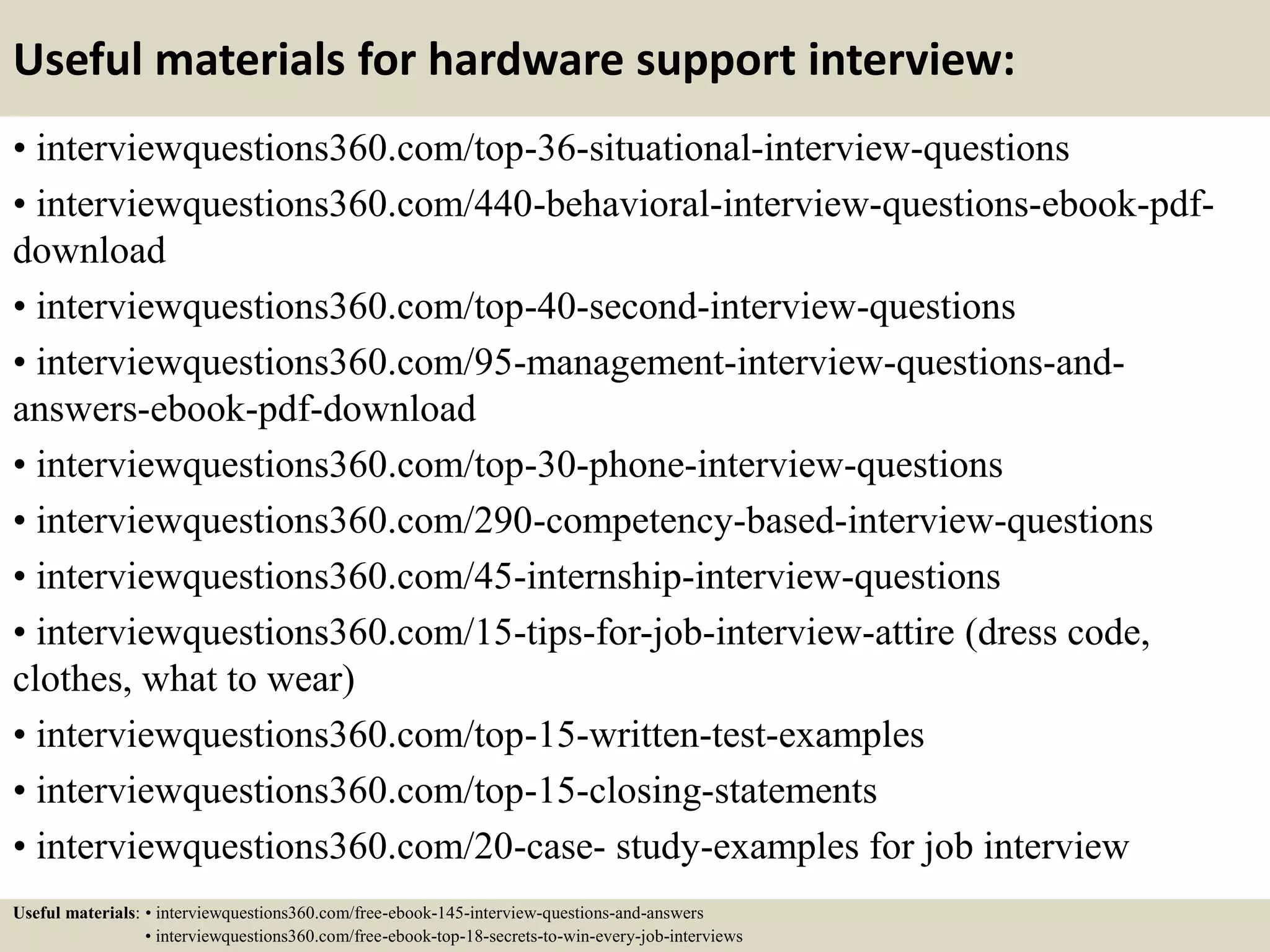 Useful materials for hardware support interview:
• interviewquestions360.com/top-36-situational-interview-questions
• interviewquestions360.com/440-behavioral-interview-questions-ebook-pdf-
download
• interviewquestions360.com/top-40-second-interview-questions
• interviewquestions360.com/95-management-interview-questions-and-
answers-ebook-pdf-download
• interviewquestions360.com/top-30-phone-interview-questions
• interviewquestions360.com/290-competency-based-interview-questions
• interviewquestions360.com/45-internship-interview-questions
• interviewquestions360.com/15-tips-for-job-interview-attire (dress code,
clothes, what to wear)
• interviewquestions360.com/top-15-written-test-examples
• interviewquestions360.com/top-15-closing-statements
• interviewquestions360.com/20-case- study-examples for job interview
Useful materials: • interviewquestions360.com/free-ebook-145-interview-questions-and-answers
• interviewquestions360.com/free-ebook-top-18-secrets-to-win-every-job-interviews
 