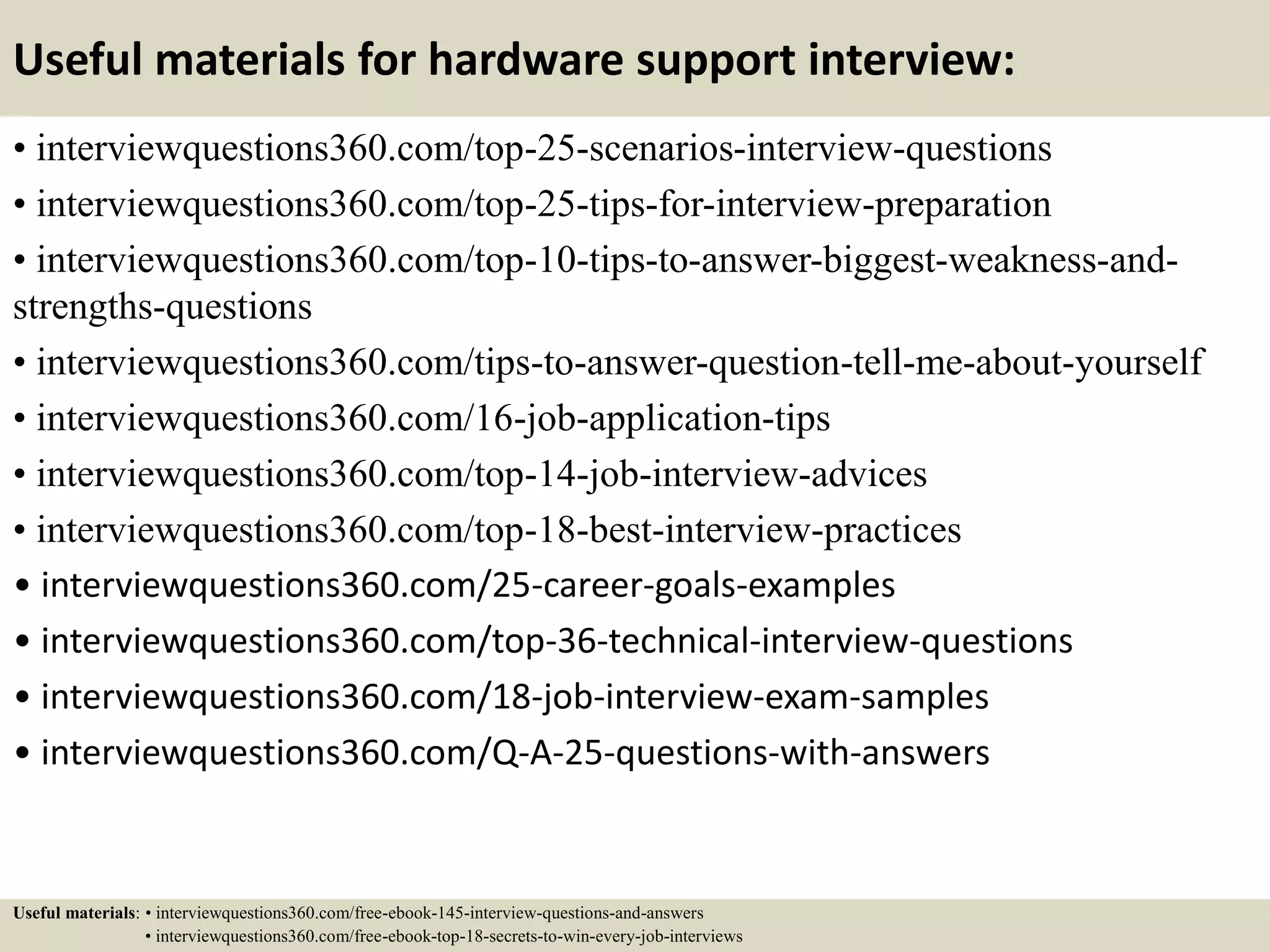 Useful materials for hardware support interview:
• interviewquestions360.com/top-25-scenarios-interview-questions
• interviewquestions360.com/top-25-tips-for-interview-preparation
• interviewquestions360.com/top-10-tips-to-answer-biggest-weakness-and-
strengths-questions
• interviewquestions360.com/tips-to-answer-question-tell-me-about-yourself
• interviewquestions360.com/16-job-application-tips
• interviewquestions360.com/top-14-job-interview-advices
• interviewquestions360.com/top-18-best-interview-practices
• interviewquestions360.com/25-career-goals-examples
• interviewquestions360.com/top-36-technical-interview-questions
• interviewquestions360.com/18-job-interview-exam-samples
• interviewquestions360.com/Q-A-25-questions-with-answers
Useful materials: • interviewquestions360.com/free-ebook-145-interview-questions-and-answers
• interviewquestions360.com/free-ebook-top-18-secrets-to-win-every-job-interviews
 