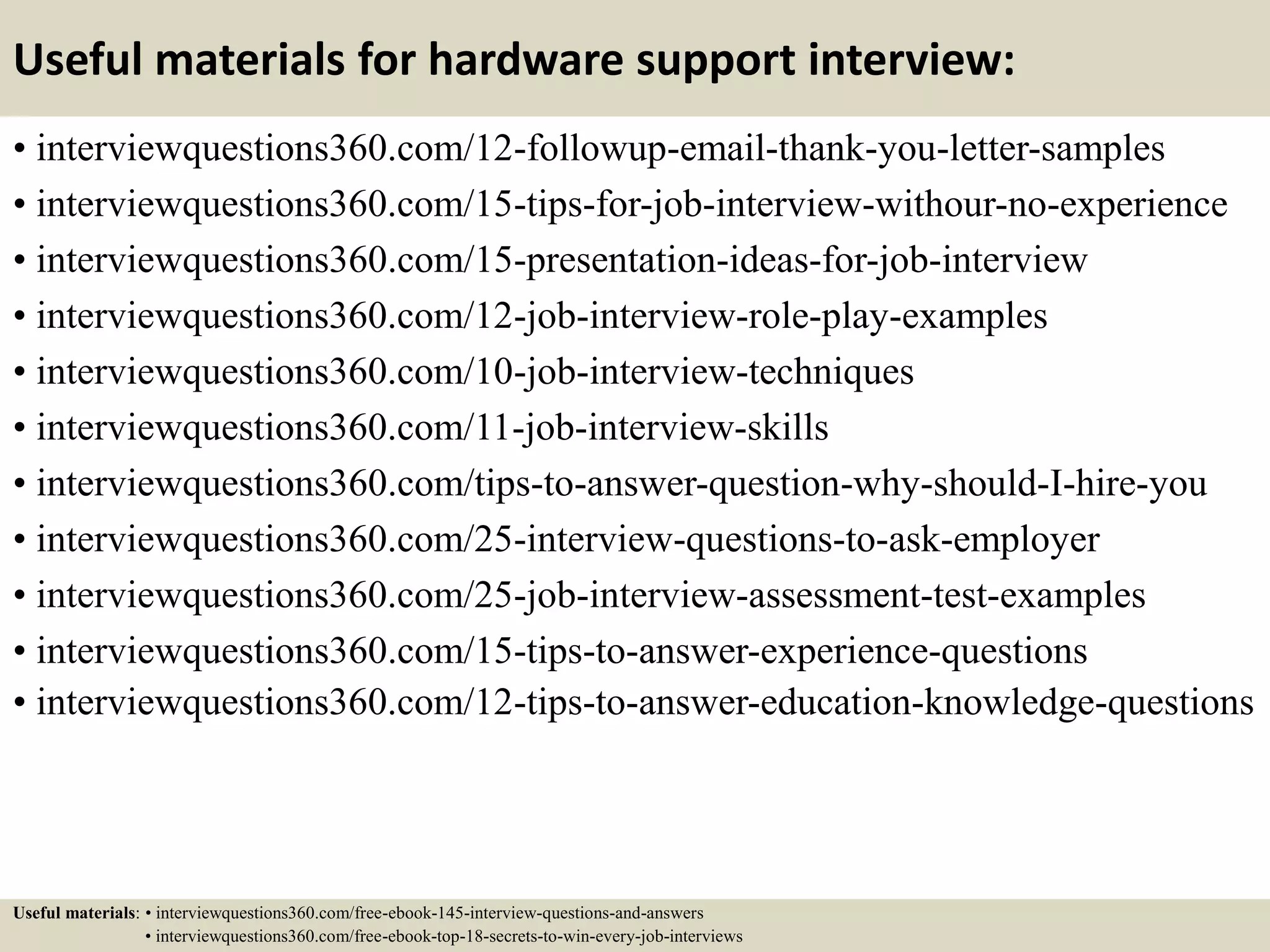Useful materials for hardware support interview:
• interviewquestions360.com/12-followup-email-thank-you-letter-samples
• interviewquestions360.com/15-tips-for-job-interview-withour-no-experience
• interviewquestions360.com/15-presentation-ideas-for-job-interview
• interviewquestions360.com/12-job-interview-role-play-examples
• interviewquestions360.com/10-job-interview-techniques
• interviewquestions360.com/11-job-interview-skills
• interviewquestions360.com/tips-to-answer-question-why-should-I-hire-you
• interviewquestions360.com/25-interview-questions-to-ask-employer
• interviewquestions360.com/25-job-interview-assessment-test-examples
• interviewquestions360.com/15-tips-to-answer-experience-questions
• interviewquestions360.com/12-tips-to-answer-education-knowledge-questions
Useful materials: • interviewquestions360.com/free-ebook-145-interview-questions-and-answers
• interviewquestions360.com/free-ebook-top-18-secrets-to-win-every-job-interviews
 