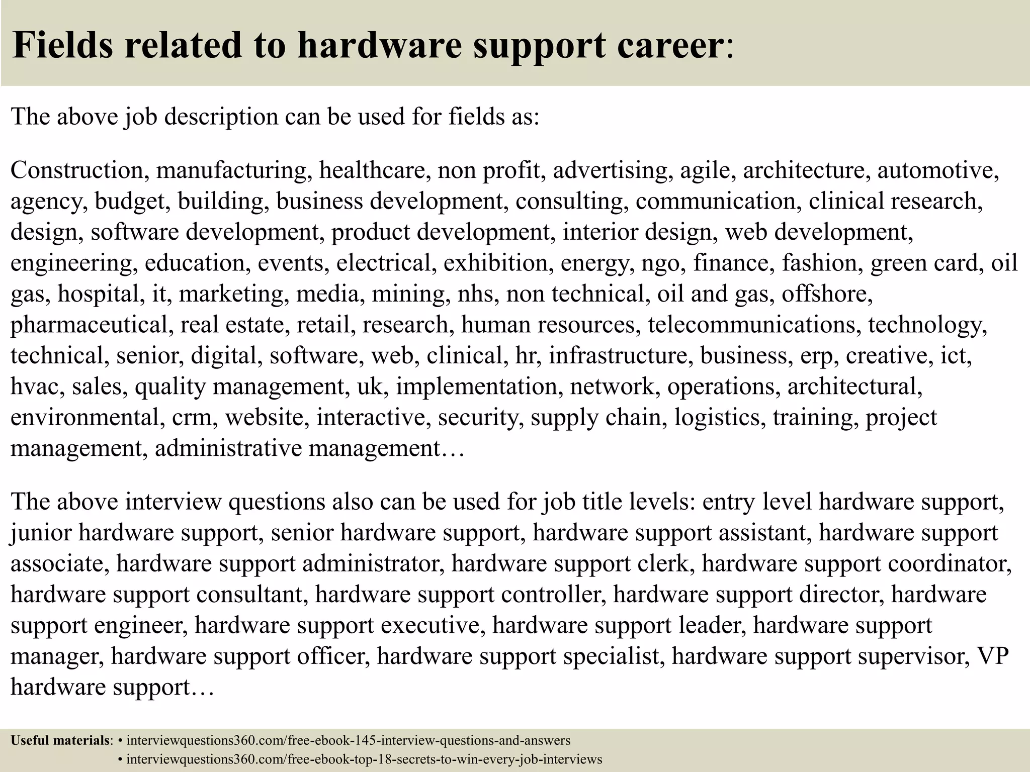 Fields related to hardware support career:
The above job description can be used for fields as:
Construction, manufacturing, healthcare, non profit, advertising, agile, architecture, automotive,
agency, budget, building, business development, consulting, communication, clinical research,
design, software development, product development, interior design, web development,
engineering, education, events, electrical, exhibition, energy, ngo, finance, fashion, green card, oil
gas, hospital, it, marketing, media, mining, nhs, non technical, oil and gas, offshore,
pharmaceutical, real estate, retail, research, human resources, telecommunications, technology,
technical, senior, digital, software, web, clinical, hr, infrastructure, business, erp, creative, ict,
hvac, sales, quality management, uk, implementation, network, operations, architectural,
environmental, crm, website, interactive, security, supply chain, logistics, training, project
management, administrative management…
The above interview questions also can be used for job title levels: entry level hardware support,
junior hardware support, senior hardware support, hardware support assistant, hardware support
associate, hardware support administrator, hardware support clerk, hardware support coordinator,
hardware support consultant, hardware support controller, hardware support director, hardware
support engineer, hardware support executive, hardware support leader, hardware support
manager, hardware support officer, hardware support specialist, hardware support supervisor, VP
hardware support…
Useful materials: • interviewquestions360.com/free-ebook-145-interview-questions-and-answers
• interviewquestions360.com/free-ebook-top-18-secrets-to-win-every-job-interviews
 