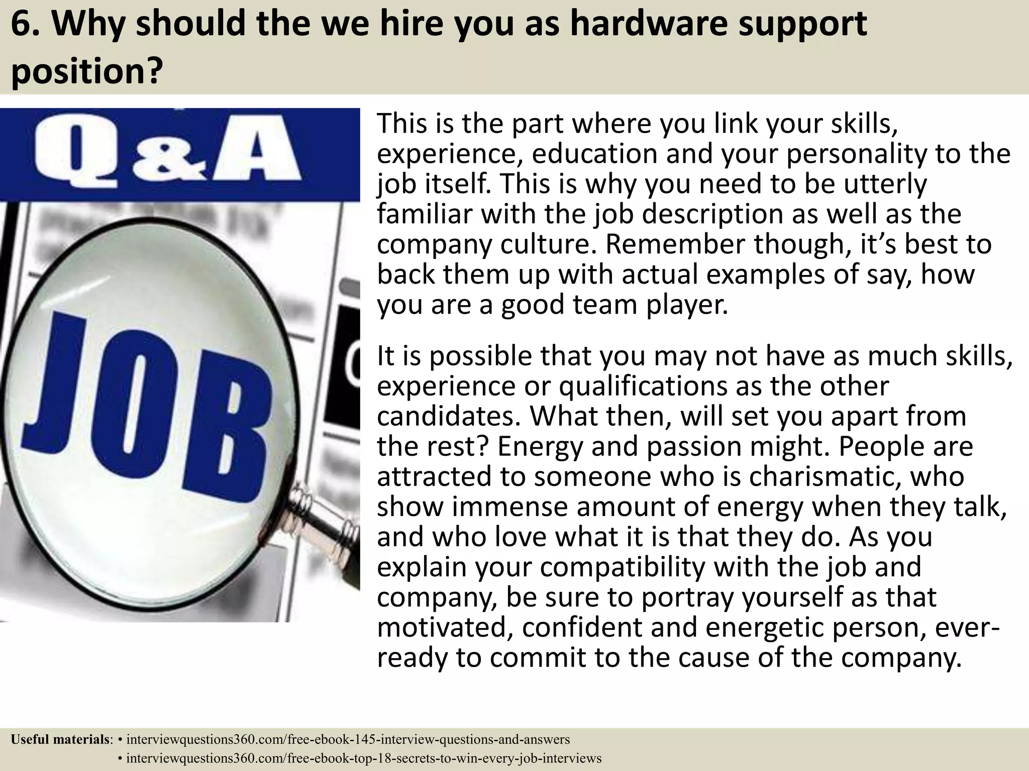 6. Why should the we hire you as hardware support
position?
This is the part where you link your skills,
experience, education and your personality to the
job itself. This is why you need to be utterly
familiar with the job description as well as the
company culture. Remember though, it’s best to
back them up with actual examples of say, how
you are a good team player.
It is possible that you may not have as much skills,
experience or qualifications as the other
candidates. What then, will set you apart from
the rest? Energy and passion might. People are
attracted to someone who is charismatic, who
show immense amount of energy when they talk,
and who love what it is that they do. As you
explain your compatibility with the job and
company, be sure to portray yourself as that
motivated, confident and energetic person, ever-
ready to commit to the cause of the company.
Useful materials: • interviewquestions360.com/free-ebook-145-interview-questions-and-answers
• interviewquestions360.com/free-ebook-top-18-secrets-to-win-every-job-interviews
 