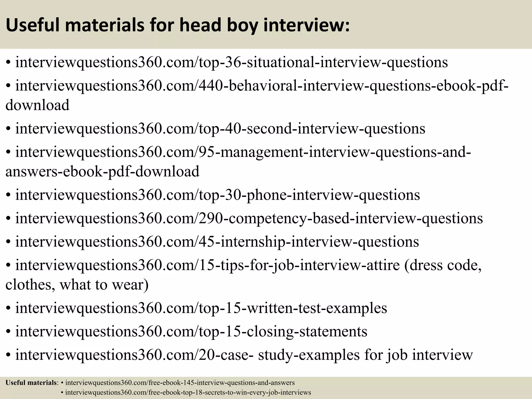 Useful materials for head boy interview:
• interviewquestions360.com/top-36-situational-interview-questions
• interviewquestions360.com/440-behavioral-interview-questions-ebook-pdf-
download
• interviewquestions360.com/top-40-second-interview-questions
• interviewquestions360.com/95-management-interview-questions-and-
answers-ebook-pdf-download
• interviewquestions360.com/top-30-phone-interview-questions
• interviewquestions360.com/290-competency-based-interview-questions
• interviewquestions360.com/45-internship-interview-questions
• interviewquestions360.com/15-tips-for-job-interview-attire (dress code,
clothes, what to wear)
• interviewquestions360.com/top-15-written-test-examples
• interviewquestions360.com/top-15-closing-statements
• interviewquestions360.com/20-case- study-examples for job interview
Useful materials: • interviewquestions360.com/free-ebook-145-interview-questions-and-answers
• interviewquestions360.com/free-ebook-top-18-secrets-to-win-every-job-interviews
 